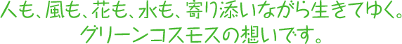 人も、風も、花も、水も、寄り添いながら生きてゆく。 グリーンコスモスの想いです。