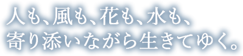 人も、風も、花も、水も、 寄り添いながら生きてゆく。