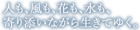 人も、風も、花も、水も、 寄り添いながら生きてゆく。